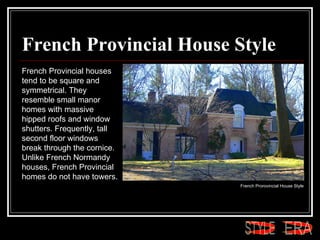 French Provincial House Style French Provincial houses tend to be square and symmetrical. They resemble small manor homes with massive hipped roofs and window shutters. Frequently, tall second floor windows break through the cornice. Unlike French Normandy houses, French Provincial homes do not have towers.  French Prorovincial House Style  ERA STYLE 