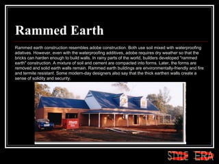 Rammed Earth Rammed earth construction resembles adobe construction. Both use soil mixed with waterproofing adatives. However, even with the waterproofing additives, adobe requires dry weather so that the bricks can harden enough to build walls. In rainy parts of the world, builders developed "rammed earth" construction. A mixture of soil and cement are compacted into forms. Later, the forms are removed and solid earth walls remain. Rammed earth buildings are environmentally-friendly and fire and termite resistant. Some modern-day designers also say that the thick earthen walls create a sense of solidity and security.  ERA STYLE 