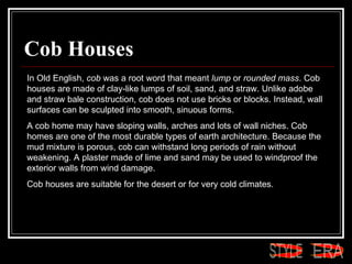 Cob Houses In Old English,  cob  was a root word that meant  lump  or  rounded mass . Cob houses are made of clay-like lumps of soil, sand, and straw. Unlike adobe and straw bale construction, cob does not use bricks or blocks. Instead, wall surfaces can be sculpted into smooth, sinuous forms.  A cob home may have sloping walls, arches and lots of wall niches. Cob homes are one of the most durable types of earth architecture. Because the mud mixture is porous, cob can withstand long periods of rain without weakening. A plaster made of lime and sand may be used to windproof the exterior walls from wind damage.  Cob houses are suitable for the desert or for very cold climates. ERA STYLE 
