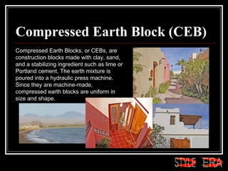 Compressed Earth Block (CEB) Compressed Earth Blocks, or CEBs, are construction blocks made with clay, sand, and a stabilizing ingredient such as lime or Portland cement. The earth mixture is poured into a hydraulic press machine. Since they are machine-made, compressed earth blocks are uniform in size and shape.  ERA STYLE 