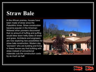 Straw Bale In the African prairies, houses have been made of straw since the Paleolithic times. Straw construction became popular in the American Midwest when pioneers discovered that no amount of huffing and puffing would blow down hefty bales of straw and grass. Architects and engineers are now exploring new possibilities for straw bale construction. Modern day "pioneers" who are building and living in these homes say that building with straw instead of conventional materials cuts the construction costs by as much as half.  ERA STYLE 