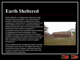 Earth Sheltered Earth sheltered, or underground, houses lie mostly beneath the ground surface. The surrounding soil provides natural insulation, making these houses inexpensive to heat and cool. The best location for an earth sheltered house is on a well-drained hillside. Windows facing the south or an overhead skylight will fill the interior with sunshine. Designers of underground homes have developed several methods for regulating the interior temperature. Some underground homes depend entirely on the natural insulation provided by the walls and floors. Sometimes tubes are channeled through the earth to bring in air. And, sometimes a heat pump is used to regulate temperatures.  Earth sheltered homes are typically made of concrete. Construction costs can run 10% higher than that of a conventional house. However, enthusiasts say that the lower maintenance and energy costs make earth sheltered homes a good buy.  ERA STYLE 