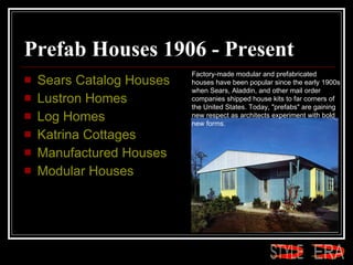 Prefab Houses 1906 - Present  Sears Catalog Houses  Lustron  Homes  Log Homes  Katrina Cottages  Manufactured Houses  Modular Houses Factory-made modular and prefabricated houses have been popular since the early 1900s when Sears, Aladdin, and other mail order companies shipped house kits to far corners of the United States. Today, "prefabs" are gaining new respect as architects experiment with bold new forms.  ERA STYLE 