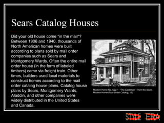 Sears Catalog Houses Did your old house come "in the mail"? Between 1906 and 1940, thousands of North American homes were built according to plans sold by mail order companies such as Sears and Montgomery Wards. Often the entire mail order house (in the form of labeled timbers) came via freight train. Other times, builders used local materials to construct homes according to the mail order catalog house plans. Catalog house plans by Sears, Montgomery Wards, Aladdin, and other companies were widely distributed in the United States and Canada.  Modern Home No. C227 - "The Castleton" - from the Sears Modern Homes Mail Order Catalog, 1921  ERA STYLE 
