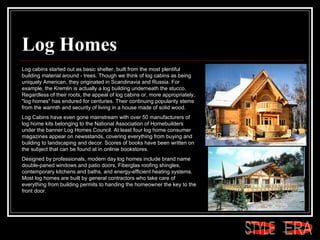Log Homes Log cabins started out as basic shelter, built from the most plentiful building material around - trees. Though we think of log cabins as being uniquely American, they originated in Scandinavia and Russia. For example, the Kremlin is actually a log building underneath the stucco. Regardless of their roots, the appeal of log cabins or, more appropriately, "log homes" has endured for centuries. Their continuing popularity stems from the warmth and security of living in a house made of solid wood.  Log Cabins have even gone mainstream with over 50 manufacturers of log home kits belonging to the National Association of Homebuilders under the banner Log Homes Council. At least four log home consumer magazines appear on newsstands, covering everything from buying and building to landscaping and decor. Scores of books have been written on the subject that can be found at in onlinie bookstores.  Designed by professionals, modern day log homes include brand name double-paned windows and patio doors, Fiberglas roofing shingles, contemporary kitchens and baths, and energy-efficient heating systems. Most log homes are built by general contractors who take care of everything from building permits to handing the homeowner the key to the front door.  ERA STYLE 
