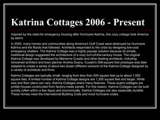 Katrina Cottages 2006 - Present Inspired by the need for emergency housing after Hurricane Katrina, this cozy cottage took America by storm  In 2005, many homes and communities along America's Gulf Coast were destroyed by Hurricane Katrina and the floods that followed. Architects responded to the crisis by designing low-cost emergency shelters. The Katrina Cottage was a highly popular solution because its simple, traditional design suggested the architecture of a cozy turn-of-the-century house. The original Katrina Cottage was developed by Marianne Cusato and other leading architects, including renowned architect and town planner Andres Duany. Cusato's 308-square foot prototype was later adapted to create a series of about two dozen different versions of the Katrina Cottage designed by a variety of architects and firms.  Katrina Cottages are typically small, ranging from less than 500 square feet up to about 1,000 square feet. A limited number of Katrina Cottage designs are 1,300 square feet and larger. While size and floor plans can vary, Katrina Cottages share many features. These quaint cottages are prefab houses constructed from factory-made panels. For this reason, Katrina Cottages can be built quickly (often within a few days) and economically. Katrina Cottages are also especially durable. These homes meet the International Building Code and most hurricane codes.  