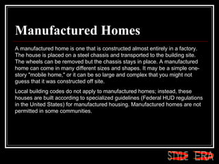 Manufactured Homes A manufactured home is one that is constructed almost entirely in a factory. The house is placed on a steel chassis and transported to the building site. The wheels can be removed but the chassis stays in place. A manufactured home can come in many different sizes and shapes. It may be a simple one-story "mobile home," or it can be so large and complex that you might not guess that it was constructed off site.  Local building codes do not apply to manufactured homes; instead, these houses are built according to specialized guidelines (Federal HUD regulations in the United States) for manufactured housing. Manufactured homes are not permitted in some communities. ERA STYLE 