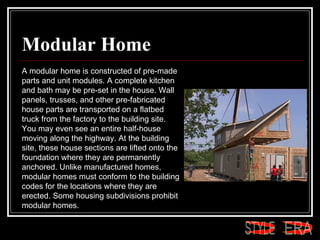 Modular Home A modular home is constructed of pre-made parts and unit modules. A complete kitchen and bath may be pre-set in the house. Wall panels, trusses, and other pre-fabricated house parts are transported on a flatbed truck from the factory to the building site. You may even see an entire half-house moving along the highway. At the building site, these house sections are lifted onto the foundation where they are permanently anchored. Unlike manufactured homes, modular homes must conform to the building codes for the locations where they are erected. Some housing subdivisions prohibit modular homes.  ERA STYLE 