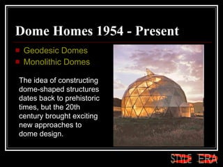 Dome Homes 1954 - Present  Geodesic Domes  Monolithic Domes  The idea of constructing dome-shaped structures dates back to prehistoric times, but the 20th century brought exciting new approaches to dome design.  ERA STYLE 