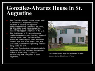 González-Alvarez House in St. Augustine The González-Alvarez House shown here is located in St. Augustine, Florida. Founded in 1565 by the Spanish conquistador Pedro Menendez de Aviles, St. Augustine is the oldest  continually inhabited  European settlement in the U.S.  The first houses in St. Augustine were made of wood with palm thatching. None of these survived. The González-Alvarez House we see today has been remodeled. When it was built in the early 1700s, the González-Alvarez House probably had one story and a flat roof.  Like many Spanish Colonial buildings in St. Augustine, Florida, the González-Alvarez House is made using  coquina , a sedimentary rock composed of shell fragments.  The González-Alvarez House in St. Augustine is the oldest surviving Spanish Colonial home in Florida.   