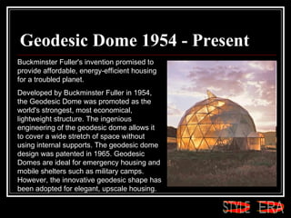 Geodesic Dome 1954 - Present Buckminster Fuller's invention promised to provide affordable, energy-efficient housing for a troubled planet.  Developed by Buckminster Fuller in 1954, the Geodesic Dome was promoted as the world's strongest, most economical, lightweight structure. The ingenious engineering of the geodesic dome allows it to cover a wide stretch of space without using internal supports. The geodesic dome design was patented in 1965. Geodesic Domes are ideal for emergency housing and mobile shelters such as military camps. However, the innovative geodesic shape has been adopted for elegant, upscale housing.  ERA STYLE 
