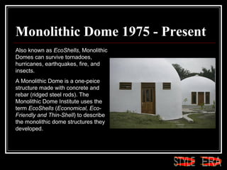 Monolithic Dome 1975 - Present Also known as  EcoShells , Monolithic Domes can survive tornadoes, hurricanes, earthquakes, fire, and insects.  A Monolithic Dome is a one-peice structure made with concrete and rebar (ridged steel rods). The Monolithic Dome Institute uses the term  EcoShells  ( Economical, Eco-Friendly and Thin-Shell ) to describe the monolithic dome structures they developed.  ERA STYLE 