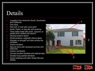 Details Located in the American South, Southwest, and California  One story  Flat roof, or roof with a low pitch 1 Earth, thatch, or clay tile roof covering  Thick walls made with rocks, coquina, or adobe brick coated with stucco 2   Several exterior doors 3 Small windows, originally without glass  Wooden or wrought iron bars across the windows  Interior shutters  Second story with recessed porches and balconies  Interior courtyards  Carved wooden brackets and ballustrudes  Double hung sashed windows  Dentil moldings and other Greek Revival details  1 2 3 ERA STYLE 