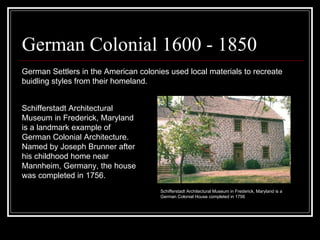 German Colonial 1600 - 1850 German Settlers in the American colonies used local materials to recreate buidling styles from their homeland.  Schifferstadt Architectural Museum in Frederick, Maryland is a landmark example of German Colonial Architecture. Named by Joseph Brunner after his childhood home near Mannheim, Germany, the house was completed in 1756.  Schifferstadt Architectural Museum in Frederick, Maryland is a German Colonial House completed in 1756  
