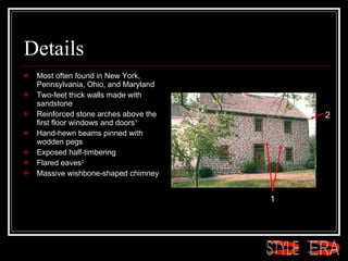 Details Most often found in New York, Pennsylvania, Ohio, and Maryland  Two-feet thick walls made with sandstone  Reinforced stone arches above the first floor windows and doors 1   Hand-hewn beams pinned with wodden pegs  Exposed half-timbering  Flared eaves 2   Massive wishbone-shaped chimney  1 2 ERA STYLE 