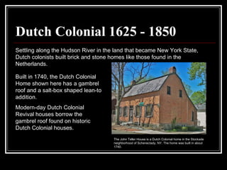 Dutch Colonial 1625 - 1850 Settling along the Hudson River in the land that became New York State, Dutch colonists built brick and stone homes like those found in the Netherlands.  Built in 1740, the Dutch Colonial Home shown here has a gambrel roof and a salt-box shaped lean-to addition.  Modern-day Dutch Colonial Revival houses borrow the gambrel roof found on historic Dutch Colonial houses.  The John Teller House is a Dutch Colonial home in the Stockade neighborhood of Schenectady, NY. The home was built in about 1740.  