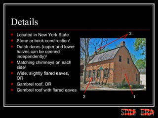 Details Located in New York State  Stone or brick construction 1   Dutch doors (upper and lower halves can be opened independently) 2   Matching chimneys on each side 3   Wide, slightly flared eaves, OR  Gambrel roof, OR  Gambrel roof with flared eaves  1 2 3 ERA STYLE 