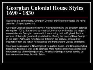 Georgian Colonial House Styles 1690 - 1830 Spacious and comfortable, Georgian Colonial architecture reflected the rising ambition of a young country.  Georgian Colonial became the rave in New England and the Southern colonies during the 1700's. Stately and symmetrical, these homes imitated the larger, more elaborate Georgian homes which were being built in England. But the genesis of the style goes back much farther. During the reign of King George I in the early 1700's, and King George III later in the century, Britons drew inspiration from the Italian Renaissance and from ancient Greece and Rome.  Georgian ideals came to New England via pattern books, and Georgian styling became a favorite of well-to-do colonists. More humble dwellings also took on characteristics of the Georgian style. America's Georgian homes tend to be less ornate than those found in Britain.  