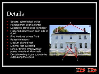 Details Square, symmetrical shape  Paneled front door at center  Decorative crown over front door 1   Flattened columns on each side of door 2   Five windows across front  Paired chimneys 3   Medium pitched roof  Minimal roof overhang  Nine or twelve small window panes in each window sash  Dental molding (square, tooth-like cuts) along the eaves  1 2 3 ERA STYLE 