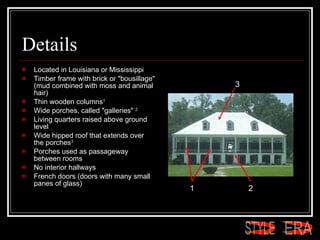 Details Located in Louisiana or Mississippi  Timber frame with brick or "bousillage" (mud combined with moss and animal hair)  Thin wooden columns 1   Wide porches, called "galleries"  2 Living quarters raised above ground level  Wide hipped roof that extends over the porches 3   Porches used as passageway between rooms  No interior hallways  French doors (doors with many small panes of glass)  1 2 3 ERA STYLE 