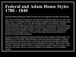 Federal and Adam House Styles 1780 - 1840 Graceful details distinguish Federal homes from the pragmatic Georgian colonial style.  Like much of America's architecture, the Federal (or Federalist) style has its roots in the British Isles. Two Scottish brothers named Adam adapted the pragmatic Georgian style, adding swags, garlands, urns, and other delicate details. In the American colonies, homes and public buildings also took on graceful airs. Inspired by the work of the Adam brothers and also by the great temples of ancient Greece and Rome, Americans began to build homes with Palladian windows, circular or elliptical windows, recessed wall arches, and oval-shaped rooms. This new Federal style became associated with America's evolving national identity.  It's easy to confuse Federalist architecture with the earlier Georgian Colonial style. The difference is in the details: While Georgian homes are square and angular, a Federal style building is more likely to have curved lines and decorative flourishes. Federalist architecture was the favored style in the United States from about 1780 until the 1830s. However, Federalist details are often incorporated into modern American homes. Look past the vinyl siding, and you may see a fanlight or the elegant arch of a Palladian window.  