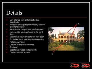 Details Low-pitched roof, or flat roof with a balustrade  Windows arranged symmetrically around a center doorway  Semicircular fanlight over the front door 1   Narrow side windows flanking the front door  Decorative crown or roof over front door  Tooth-like dentil moldings in the cornice  Palladian window  Circular or elliptical windows  Shutters 2   Decorative swags and garlands  Oval rooms and arches  1 2 ERA STYLE 