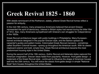 Greek Revival 1825 - 1860 With details reminiscent of the Parthenon, stately, pillared Greek Revival homes reflect a passion for antiquity.  In the mid-19th century, many prosperous Americans believed that ancient Greece represented the spirit of democracy. Interest in British styles had waned during the bitter War of 1812. Also, many Americans sympathized with Greece's own struggles for independence in the 1820s.  Greek Revival architecture began with public buildings in Philadelphia. Many European-trained architects designed in the popular Grecian style, and the fashion spread via carpenter's guides and pattern books. Colonnaded Greek Revival mansions - sometimes called Southern Colonial houses - sprang up throughout the American south. With its classic clapboard exterior and bold, simple lines, Greek Revival architecture became the most predominant housing style in the United States.  During the second half of the 19th century, Gothic Revival and Italianate styles captured the American imagination. Grecian ideas faded from popularity. However, front-gable design - a trademark of the Greek Revival style - continued to influence the shape of American houses well into the 20th century. You will notice the classic front-gable design in simple "National Style" farm houses throughout the United States.  