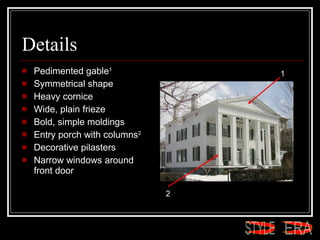 Details Pedimented gable 1   Symmetrical shape  Heavy cornice  Wide, plain frieze  Bold, simple moldings  Entry porch with columns 2   Decorative pilasters  Narrow windows around  front door  1 2 ERA STYLE 