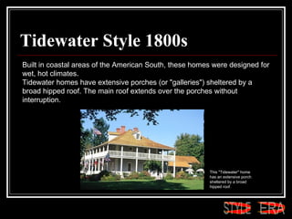Tidewater Style 1800s Built in coastal areas of the American South, these homes were designed for wet, hot climates.  Tidewater homes have extensive porches (or "galleries") sheltered by a broad hipped roof. The main roof extends over the porches without interruption.  This "Tidewater" home has an extensive porch sheltered by a broad hipped roof.  ERA STYLE 