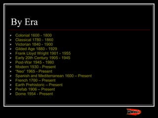 By Era Colonial 1600 - 1800 Classical 1780 - 1860 Victorian 1840 - 1900 Gilded Age 1880 - 1929 Frank Lloyd Wright 1901 - 1955 Early 20th Century 1905 - 1945 Post-War 1945 - 1980 Modern 1930 - Present “Neo” 1965 - Present Spanish and Mediterranean 1600 – Present French 1700 – Present Earth Prehistoric – Present Prefab 1906 – Present Dome 1954 - Present Home 