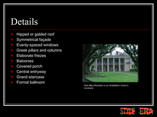 Details Hipped or gabled roof  Symmetrical façade  Evenly-spaced windows  Greek pillars and columns  Elaborate friezes  Balconies  Covered porch  Central entryway  Grand staircase  Formal ballroom  Oak Alley Plantation is an Antebellum home in Louisiana  ERA STYLE 