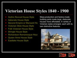 Victorian House Styles 1840 - 1900 Gothic Revival House Style  Italianate House Style  Second Empire or Mansard House Style  Victorian Stick House Style  Folk Victorian House Style  Shingle House Style  Richardson Romanesque House Style  Queen Anne House Style  Eastlake House Style Mass-production and factory-made building parts made large, elaborate houses more affordable. A variety of Victorian styles emerged, each with its own distinctive features.  ERA STYLE 