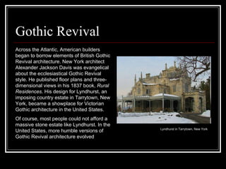 Gothic Revival Across the Atlantic, American builders began to borrow elements of British Gothic Revival architecture. New York architect Alexander Jackson Davis was evangelical about the ecclesiastical Gothic Revival style. He published floor plans and three-dimensional views in his 1837 book,  Rural Residences . His design for Lyndhurst, an imposing country estate in Tarrytown, New York, became a showplace for Victorian Gothic architecture in the United States.  Of course, most people could not afford a massive stone estate like Lyndhurst. In the United States, more humble versions of Gothic Revival architecture evolved  Lyndhurst in Tarrytown, New York  
