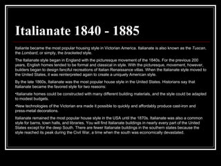 Italianate 1840 - 1885 Italiante became the most popular housing style in Victorian America. Italianate is also known as the  Tuscan , the  Lombard , or simply, the  bracketed  style.  The Italianate style began in England with the picturesque movement of the 1840s. For the previous 200 years, English homes tended to be formal and classical in style. With the picturesque, movement, however, builders began to design fanciful recreations of Italian Renaissance villas. When the Italianate style moved to the United States, it was reinterpreted again to create a uniquely American style.  By the late 1860s, Italianate was the most popular house style in the United States. Historians say that Italianate became the favored style for two reasons:  Italianate homes could be constructed with many different building materials, and the style could be adapted to modest budgets.  New technologies of the Victorian era made it possible to quickly and affordably produce cast-iron and press-metal decorations.  Italianate remained the most popular house style in the USA until the 1870s. Italianate was also a common style for barns, town halls, and libraries. You will find Italianate buildings in nearly every part of the United States except for the deep South. There are fewer Italianate buildings in the southern states because the style reached its peak during the Civil War, a time when the south was economically devastated.  