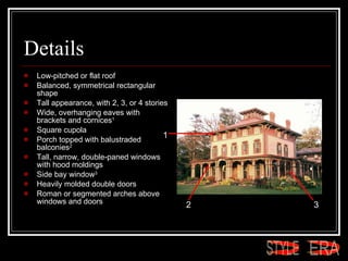Details Low-pitched or flat roof  Balanced, symmetrical rectangular shape  Tall appearance, with 2, 3, or 4 stories  Wide, overhanging eaves with brackets and cornices 1   Square cupola  Porch topped with balustraded balconies 2   Tall, narrow, double-paned windows with hood moldings  Side bay window 3   Heavily molded double doors  Roman or segmented arches above windows and doors  1 2 3 ERA STYLE 