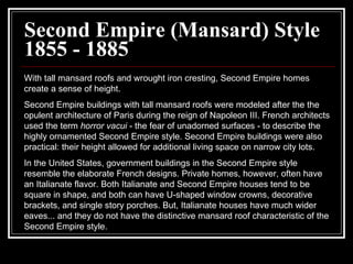 Second Empire (Mansard) Style 1855 - 1885 With tall mansard roofs and wrought iron cresting, Second Empire homes create a sense of height.  Second Empire buildings with tall mansard roofs were modeled after the the opulent architecture of Paris during the reign of Napoleon III. French architects used the term  horror vacui  - the fear of unadorned surfaces - to describe the highly ornamented Second Empire style. Second Empire buildings were also practical: their height allowed for additional living space on narrow city lots.  In the United States, government buildings in the Second Empire style resemble the elaborate French designs. Private homes, however, often have an Italianate flavor. Both Italianate and Second Empire houses tend to be square in shape, and both can have U-shaped window crowns, decorative brackets, and single story porches. But, Italianate houses have much wider eaves... and they do not have the distinctive mansard roof characteristic of the Second Empire style.  