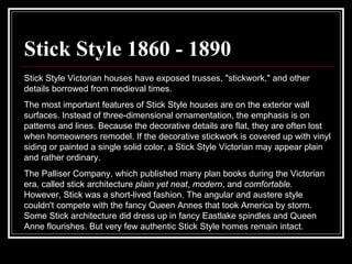 Stick Style 1860 - 1890 Stick Style Victorian houses have exposed trusses, "stickwork," and other details borrowed from medieval times.  The most important features of Stick Style houses are on the exterior wall surfaces. Instead of three-dimensional ornamentation, the emphasis is on patterns and lines. Because the decorative details are flat, they are often lost when homeowners remodel. If the decorative stickwork is covered up with vinyl siding or painted a single solid color, a Stick Style Victorian may appear plain and rather ordinary.  The Palliser Company, which published many plan books during the Victorian era, called stick architecture  plain yet neat ,  modern , and  comfortable.  However, Stick was a short-lived fashion. The angular and austere style couldn't compete with the fancy Queen Annes that took America by storm. Some Stick architecture did dress up in fancy Eastlake spindles and Queen Anne flourishes. But very few authentic Stick Style homes remain intact.  