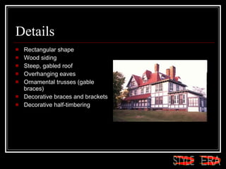 Details Rectangular shape  Wood siding  Steep, gabled roof  Overhanging eaves  Ornamental trusses (gable braces)  Decorative braces and brackets  Decorative half-timbering  ERA STYLE 
