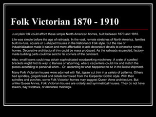 Folk Victorian 1870 - 1910 Just plain folk could afford these simple North American homes, built between 1870 and 1910.  Life was simple before the age of railroads. In the vast, remote stretches of North America, families built no-fuss, square or L-shaped houses in the National or Folk style. But the rise of industrialization made it easier and more affordable to add decorative details to otherwise simple homes. Decorative architectural trim could be mass produced. As the railroads expanded, factory-made building parts could be sent to far corners of the continent.  Also, small towns could now obtain sophisticated woodworking machinery. A crate of scrolled brackets might find its way to Kansas or Wyoming, where carpenters could mix and match the pieces according to personal whim... Or, according to what happened to be in the latest shipment.  Many Folk Victorian houses were adorned with flat, jigsaw cut trim in a variety of patterns. Others had spindles, gingerbread and details borrowed from the Carpenter Gothic style. With their spindles and porches, some Folk Victorian homes may suggest Queen Anne architecture. But unlike Queen Annes, Folk Victorian houses are orderly and symmetrical houses. They do not have towers, bay windows, or elaborate moldings.  