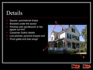 Details Square, symmetrical shape  Brackets under the eaves 1   Porches with spindlework or flat, jigsaw cut trim 2   Carpenter Gothic details  Low-pitched, pyramid shaped roof  Front gable and side wings 3   1 2 3 ERA STYLE 