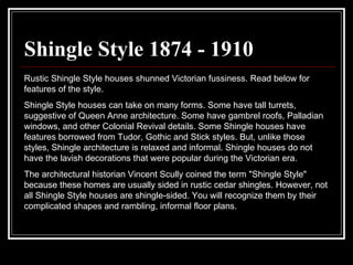 Shingle Style 1874 - 1910 Rustic Shingle Style houses shunned Victorian fussiness. Read below for features of the style.  Shingle Style houses can take on many forms. Some have tall turrets, suggestive of Queen Anne architecture. Some have gambrel roofs, Palladian windows, and other Colonial Revival details. Some Shingle houses have features borrowed from Tudor, Gothic and Stick styles. But, unlike those styles, Shingle architecture is relaxed and informal. Shingle houses do not have the lavish decorations that were popular during the Victorian era.  The architectural historian Vincent Scully coined the term "Shingle Style" because these homes are usually sided in rustic cedar shingles. However, not all Shingle Style houses are shingle-sided. You will recognize them by their complicated shapes and rambling, informal floor plans.  