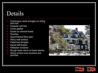 Details Continuous wood shingles on siding and roof  Irregular roof line  Cross gables  Eaves on several levels  Porches  Asymmetrical floor plan  Wavy wall surface  Patterned shingles  Squat half-towers  Palladian windows  Rough hewn stone on lower stories  Stone arches over windows and porches  ERA STYLE 