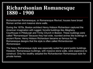 Richardsonian Romanesque 1880 - 1900 Richardsonian Romanesque, or  Romanesque Revival , houses have broad Roman arches and massive stone walls.  During the 1870s, Boston architect Henry Hobson Richardson captured the American imagination with rugged, forceful buildings like Allegheny Courthouse in Pittsburgh and Trinity Church in Boston. These buildings were called "Romanesque" because they had wide, rounded arches like buildings in ancient Rome. Henry Hobson Richardson became so famous for his Romanesque designs that the style is often called  Richardsonian Romanesque .  The heavy Romanesque style was especially suited for grand public buildings. However, Romanesque buildings, with massive stone walls, were expensive to construct. Only the wealthy adopted the Richardsonian Romanesque style for private homes.  