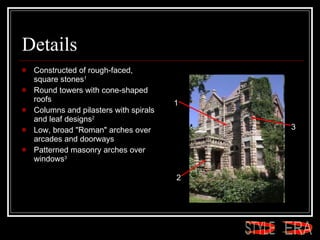 Details Constructed of rough-faced, square stones 1   Round towers with cone-shaped roofs  Columns and pilasters with spirals and leaf designs 2   Low, broad "Roman" arches over arcades and doorways  Patterned masonry arches over windows 3   1 2 3 ERA STYLE 