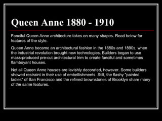 Queen Anne 1880 - 1910 Fanciful Queen Anne architecture takes on many shapes. Read below for features of the style.  Queen Anne became an architectural fashion in the 1880s and 1890s, when the industrial revolution brought new technologies. Builders began to use mass-produced pre-cut architectural trim to create fanciful and sometimes flamboyant houses.  Not all Queen Anne houses are lavishly decorated, however. Some builders showed restraint in their use of embellishments. Still, the flashy "painted ladies" of San Francisco and the refined brownstones of Brooklyn share many of the same features.  