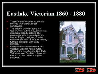 Eastlake Victorian 1860 - 1880 These fanciful Victorian houses are lavished with Eastlake style spindlework.  This colorful Victorian home is a Queen Anne, but the lacy, ornamental details are called  Eastlake . The ornamental style is named after the famous English designer, Charles Eastlake, who was famous for making furniture decorated with fancy spindles.  Eastlake details can be found on a variety of Victorian house styles. Some of the more fanciful Stick Style Victorians have Eastlake buttons and knobs combined with the angular stickwork.  ERA STYLE 