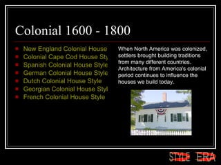 Colonial 1600 - 1800 New England Colonial House Style  Colonial Cape Cod House Style  Spanish Colonial House Style  German Colonial House Style  Dutch Colonial House Style  Georgian Colonial House Style  French Colonial House Style  When North America was colonized, settlers brought building traditions from many different countries. Architecture from America's colonial period continues to influence the houses we build today.  ERA STYLE 
