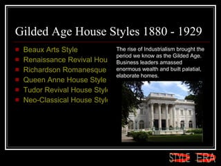 Gilded Age House Styles 1880 - 1929 Beaux Arts Style  Renaissance Revival House Style  Richardson Romanesque House Style  Queen Anne House Style  Tudor Revival House Style  Neo-Classical House Style The rise of Industrialism brought the period we know as the Gilded Age. Business leaders amassed enormous wealth and built palatial, elaborate homes.  ERA STYLE 