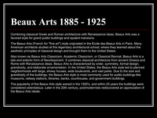 Beaux Arts 1885 - 1925 Combining classical Greek and Roman architecture with Renaissance ideas, Beaux Arts was a favored style for grand public buildings and opulent mansions.  The Beaux Arts (French for "fine art") style originated in the École des Beaux Arts in Paris. Many American architects studied at this legendary architectural school, where they learned about the aesthetic principles of classical design and brought them to the United States. Also known as Beaux Arts Classicism, Academic Classicism, or Classical Revival, Beaux Arts is a late and eclectic form of Neoclassicism. It combines classical architecture from ancient Greece and Rome with Renaissance ideas. Beaux Arts is characterized by order, symmetry, formal design, grandiosity, and elaborate ornamentation. In the United States, the Beaux Arts style led to planned neighborhoods with large, showy houses, wide boulevards, and vast parks. Due to the size and grandiosity of the buildings, the Beaux Arts style is most commonly used for public buildings like museums, railway stations, libraries, banks, courthouses, and government buildings. The popularity of the Beaux Arts style waned in the 1920's, and within 25 years the buildings were considered ostentatious. Later in the 20th century, postmodernists rediscovered an appreciation of the Beaux Arts ideals. 