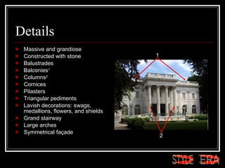 Details Massive and grandiose  Constructed with stone  Balustrades Balconies 1 Columns 2 Cornices Pilasters Triangular pediments  Lavish decorations: swags, medallions, flowers, and shields  Grand stairway  Large arches  Symmetrical façade  1 2 ERA STYLE 